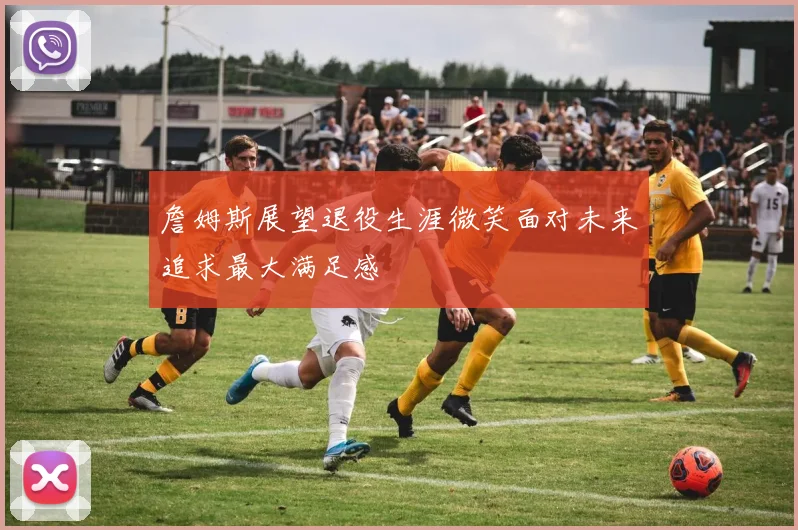 詹姆斯展望退役生涯微笑面对未来追求最大满足感