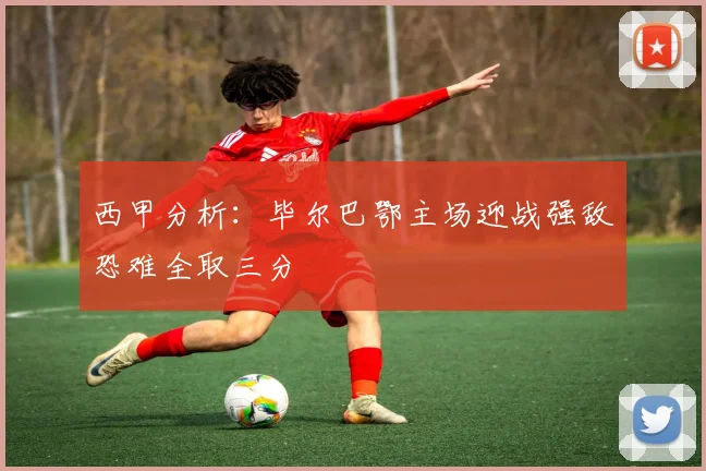 西甲分析：毕尔巴鄂主场迎战强敌恐难全取三分