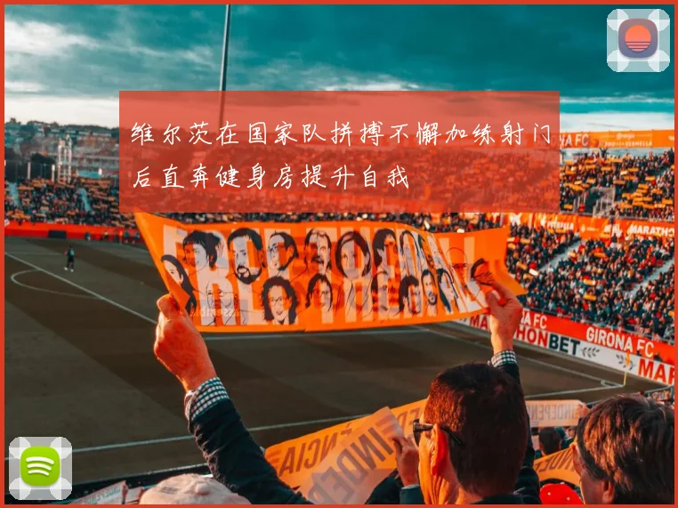 维尔茨在国家队拼搏不懈加练射门后直奔健身房提升自我