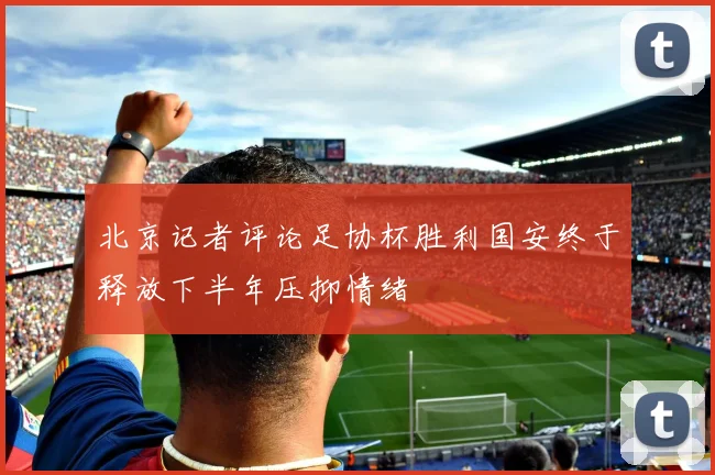 北京记者评论足协杯胜利国安终于释放下半年压抑情绪