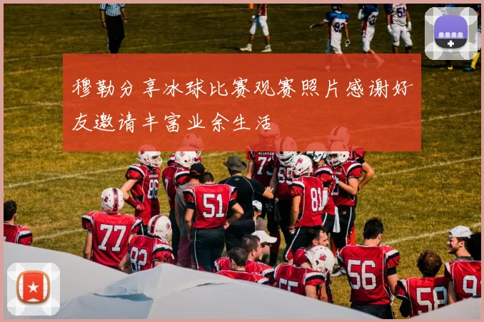 穆勒分享冰球比赛观赛照片感谢好友邀请丰富业余生活