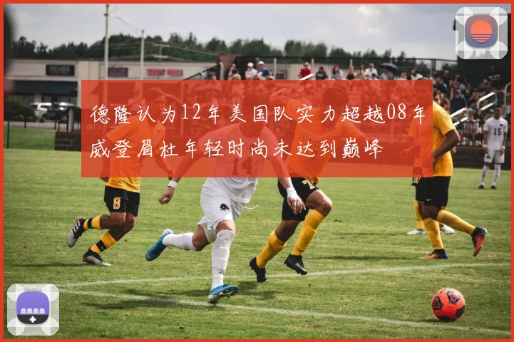 德隆认为12年美国队实力超越08年威登眉杜年轻时尚未达到巅峰