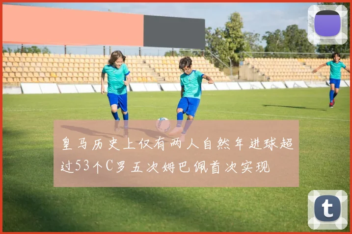 皇马历史上仅有两人自然年进球超过53个C罗五次姆巴佩首次实现