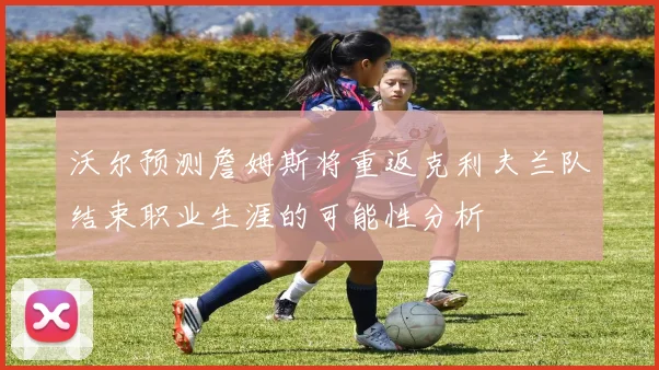 沃尔预测詹姆斯将重返克利夫兰队结束职业生涯的可能性分析