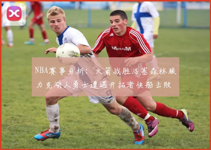 NBA赛事分析：火箭战胜活塞森林狼力克湖人勇士遭遇开拓者快船击败太阳