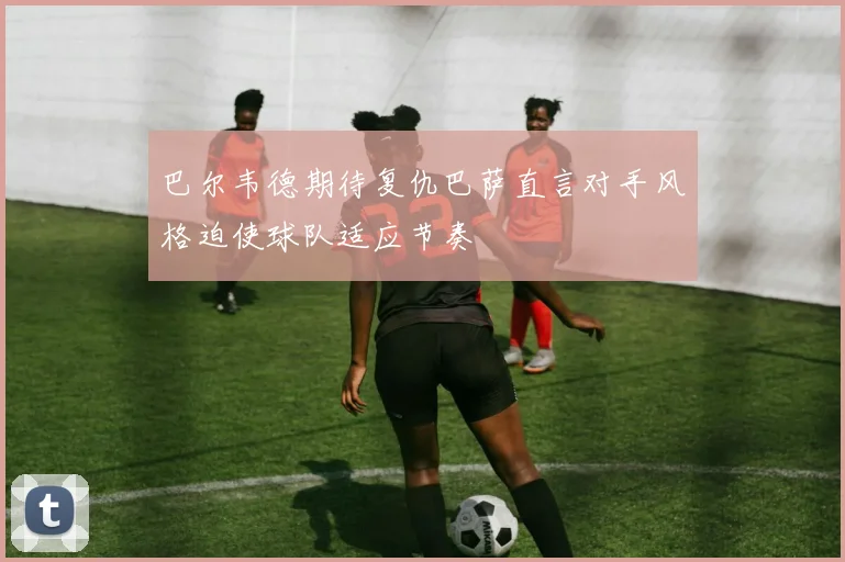 巴尔韦德期待复仇巴萨直言对手风格迫使球队适应节奏