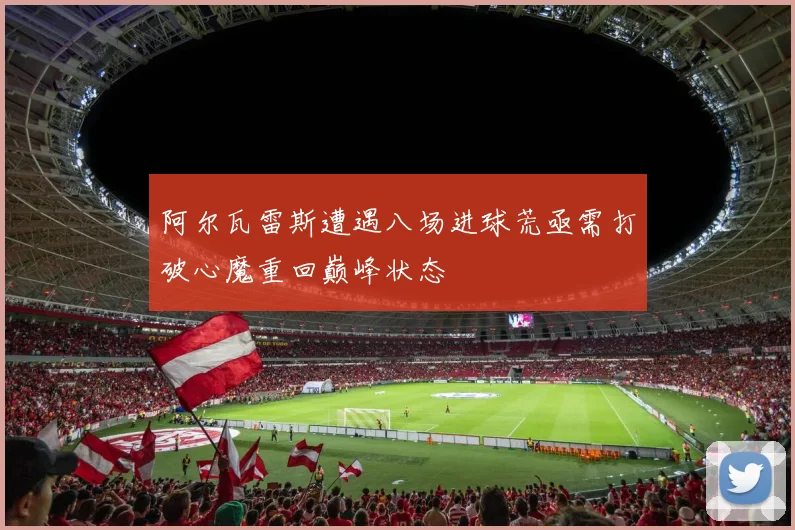 阿尔瓦雷斯遭遇八场进球荒亟需打破心魔重回巅峰状态