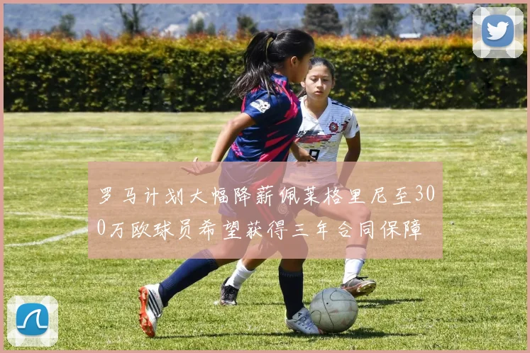 罗马计划大幅降薪佩莱格里尼至300万欧球员希望获得三年合同保障