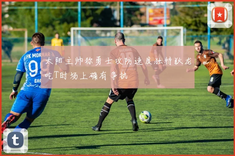 太阳主帅称勇士攻防速度独特狄龙吃T时场上确有争执