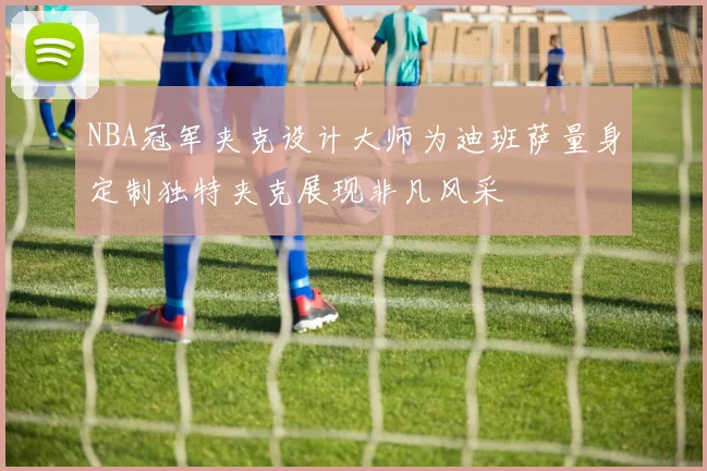 NBA冠军夹克设计大师为迪班萨量身定制独特夹克展现非凡风采