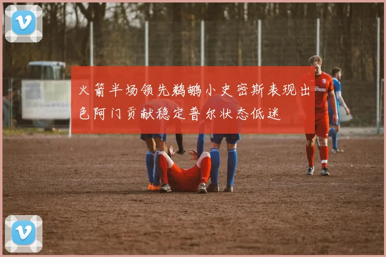 火箭半场领先鹈鹕小史密斯表现出色阿门贡献稳定普尔状态低迷