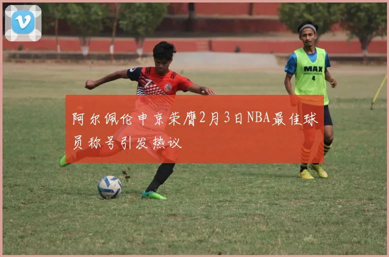 阿尔佩伦申京荣膺2月3日NBA最佳球员称号引发热议