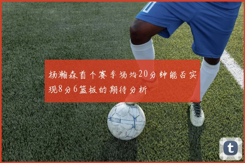 杨瀚森首个赛季场均20分钟能否实现8分6篮板的期待分析