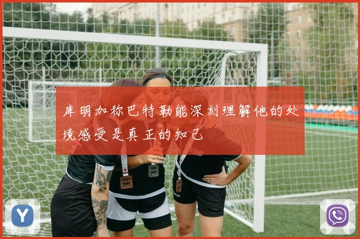 库明加称巴特勒能深刻理解他的处境感受是真正的知己