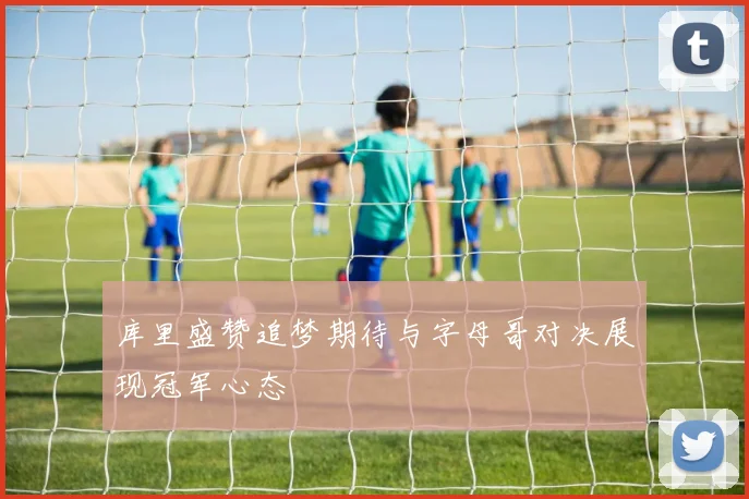 库里盛赞追梦期待与字母哥对决展现冠军心态