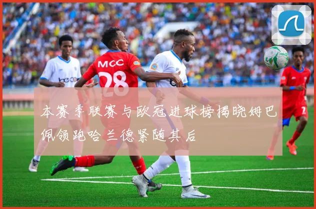 本赛季联赛与欧冠进球榜揭晓姆巴佩领跑哈兰德紧随其后