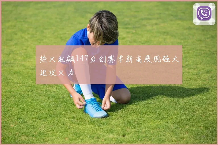 热火狂飙147分创赛季新高展现强大进攻火力