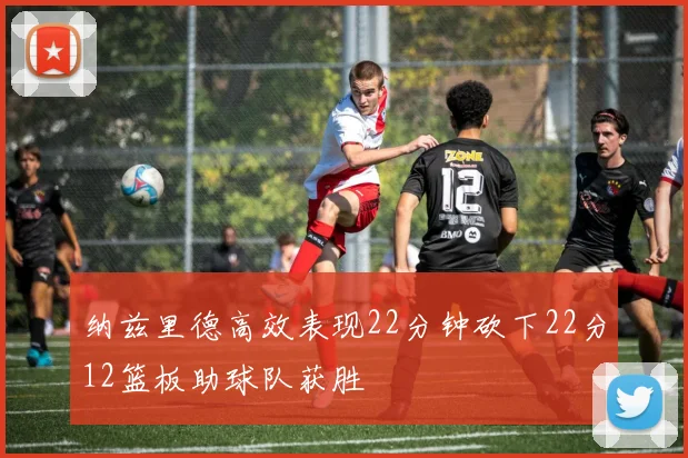 纳兹里德高效表现22分钟砍下22分12篮板助球队获胜