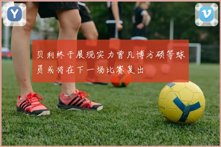 贝利终于展现实力曾凡博方硕等球员或将在下一场比赛复出