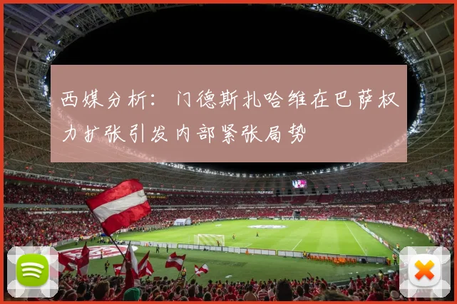 西媒分析：门德斯扎哈维在巴萨权力扩张引发内部紧张局势