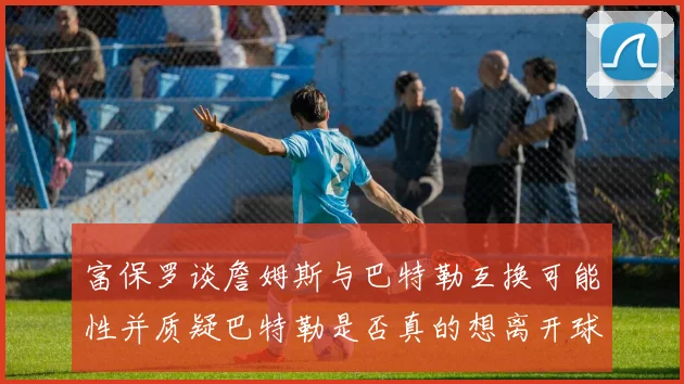 富保罗谈詹姆斯与巴特勒互换可能性并质疑巴特勒是否真的想离开球队