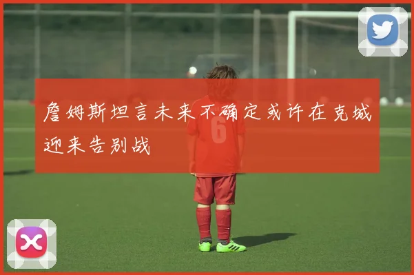 詹姆斯坦言未来不确定或许在克城迎来告别战