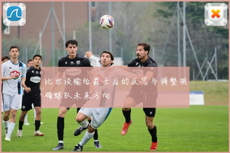 比尔谈输给爵士后的反思与调整明确球队未来方向