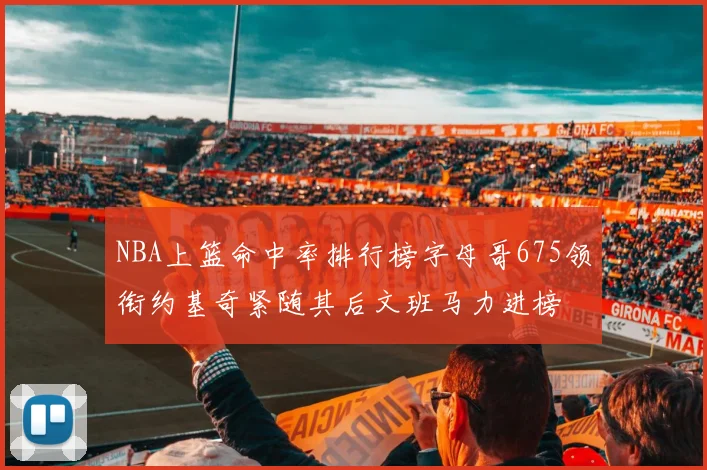 NBA上篮命中率排行榜字母哥675领衔约基奇紧随其后文班马力进榜