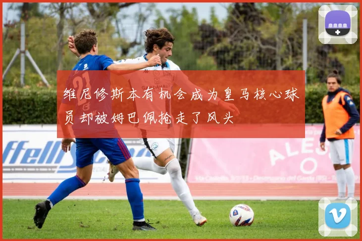 维尼修斯本有机会成为皇马核心球员却被姆巴佩抢走了风头