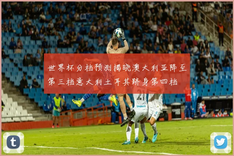 世界杯分档预测揭晓澳大利亚降至第三档意大利土耳其跻身第四档