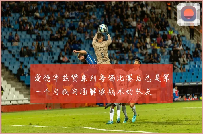 爱德华兹赞康利每场比赛后总是第一个与我沟通解读战术的队友