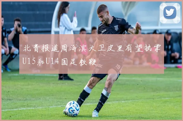北青报道周海滨大卫皮里有望执掌U15和U14国足教鞭