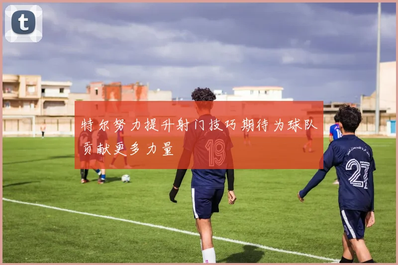 特尔努力提升射门技巧期待为球队贡献更多力量