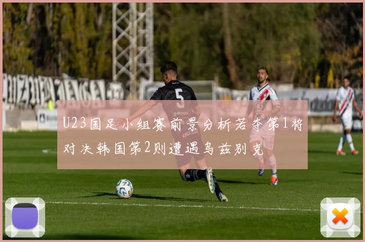 U23国足小组赛前景分析若夺第1将对决韩国第2则遭遇乌兹别克