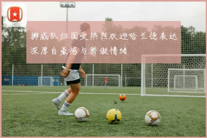 挪威队归国受热烈欢迎哈兰德表达深厚自豪感与骄傲情绪
