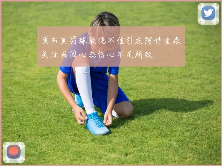 莫布里罚球表现不佳引发阿特金森关注或因心态信心不足所致