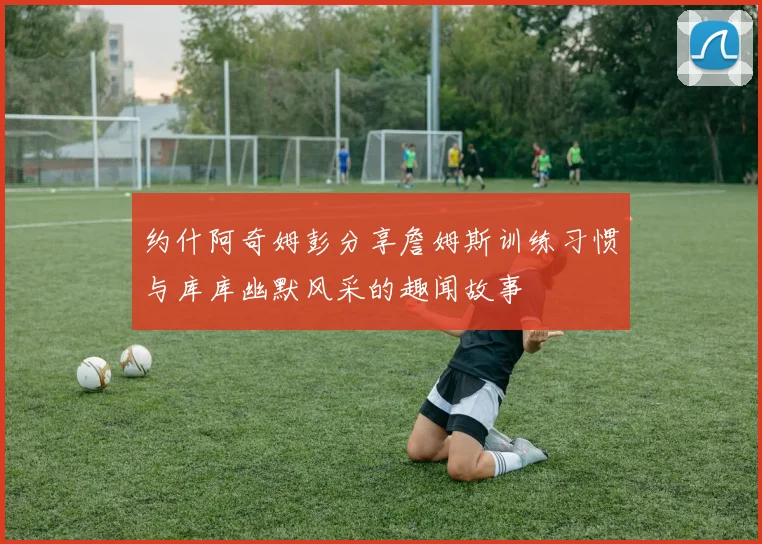 约什阿奇姆彭分享詹姆斯训练习惯与库库幽默风采的趣闻故事