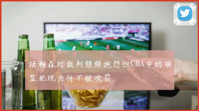 杨瀚森对裁判频频抱怨但CBA中的明显犯规为何不被吹罚
