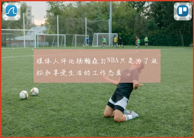 媒体人评论杨瀚森打NBA只是为了放松和享受生活的工作态度