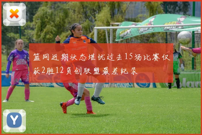 篮网近期状态堪忧过去15场比赛仅获2胜12负创联盟最差纪录