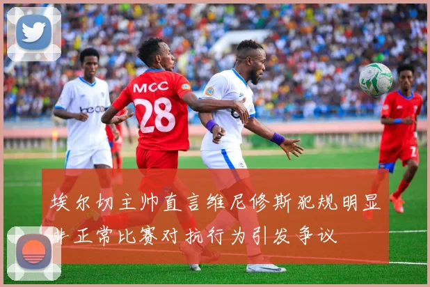 埃尔切主帅直言维尼修斯犯规明显非正常比赛对抗行为引发争议