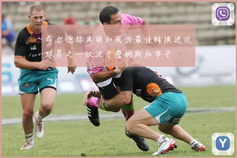 希尔德称库明加或为最佳转换进攻球员之一仅次于詹姆斯和华子