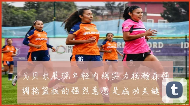 戈贝尔展现年轻内线实力杨瀚森强调抢篮板的强烈意愿是成功关键